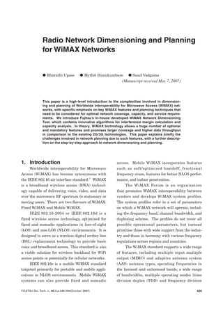 435FUJITSU Sci. Tech. J., 43,4,p.435-450(October 2007)
Radio Network Dimensioning and Planning
for WiMAX Networks
V Bharathi Upase V Mythri Hunukumbure V Sunil Vadgama
(Manuscript received May 7, 2007)
This paper is a high‑level introduction to the complexities involved in dimension‑
ing and planning of Worldwide interoperability for Microwave Access (WiMAX) net‑
works, with specific emphasis on key WiMAX features and planning techniques that
need to be considered for optimal network coverage, capacity, and service require‑
ments. We introduce Fujitsu’s in‑house developed WiMAX Network Dimensioning
Tool, which contains innovative algorithms for interference margin calculation and
capacity analysis. In theory, WiMAX technology allows a huge number of optional
and mandatory features and promises larger coverage and higher data throughput
in comparison to the existing 2G/3G technologies. This paper explains briefly the
challenges involved in network planning due to such features, with a further descrip‑
tion on the step‑by‑step approach to network dimensioning and planning.
1.	 Introduction
Worldwide interoperability for Microwave
Access (WiMAX) has become synonymous with
the IEEE 802.16 air interface standard.1)
WiMAX
is a broadband wireless access (BWA) technol‑
ogy capable of delivering voice, video, and data
over the microwave RF spectrum to stationary or
moving users. There are two flavours of WiMAX:
Fixed WiMAX and Mobile WiMAX.
IEEE 802.16‑2004 or IEEE 802.16d is a
fixed wireless access technology, optimised for
fixed and nomadic applications in line‑of‑sight
(LOS) and non‑LOS (NLOS) environments. It is
designed to serve as a wireless digital scriber line
(DSL) replacement technology to provide basic
voice and broadband access. This standard is also
a viable solution for wireless backhaul for WiFi
access points or potentially for cellular networks.
IEEE 802.16e is a mobile WiMAX standard
targeted primarily for portable and mobile appli‑
cations in NLOS environments. Mobile WiMAX
systems can also provide fixed and nomadic
access. Mobile WiMAX incorporates features
such as soft/optimised handoff, fractional
frequency reuse, features for better NLOS perfor‑
mance, and indoor penetration.
The WiMAX Forum is an organization
that promotes WiMAX interoperability between
vendors and develops WiMAX system profiles.
The system profiles refer to a set of parameters
on which a WiMAX network will operate, includ‑
ing the frequency band, channel bandwidth, and
duplexing scheme. The profiles do not cover all
possible operational parameters, but instead
prioritise those with wide support from the indus‑
try and those in harmony with various frequency
regulations across regions and countries.
The WiMAX standard supports a wide range
of features, including multiple input multiple
output (MIMO) and adaptive antenna system
(AAS) antenna types, operating frequencies in
the licensed and unlicensed bands, a wide range
of bandwidths, multiple operating modes {time
division duplex (TDD) and frequency division
 