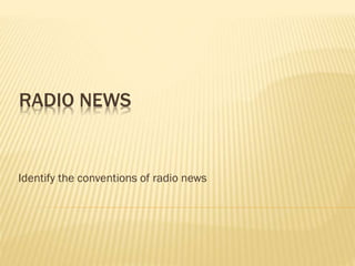 RADIO NEWS
Identify the conventions of radio news
 