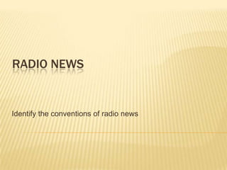 RADIO NEWS
Identify the conventions of radio news
 