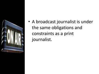 A broadcast journalist is under the same obligations and constraints as a print journalist. The responsibility for accuracy and completeness is no less demanding in radio and television than in newspaper.Moreover, the impact of broadcast news is often considered to be greater than that of print. The immediacy of live reports of events that are taking place as we see them, and the ability of video to convey the story, are just two (2) elements of coverage that print could not duplicate. Broadcast, especially radio, is the medium most capable of responding instantly to breaking news. Radio News: Structure and Content