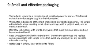 9: Small and effective packaging
• The bulletin should be a compilation of short but powerful stories. This format
makes it easy for people to grasp the information.
• Writing for radio is one of the most challenging journalistic disciplines. The simple
editorial rule about creating short, clear sentences with a subject, verb, and an
object is essential.
• Don't try to be clever with words. Use words that make the most sense and can
be understood by all.
• Read through your bulletin several times. Shorten the sentences and replace
complex concepts with simple terms that avoid any ambiguity or any possible
misunderstanding.
• Note: Keep it simple, clear and easy to follow
 
