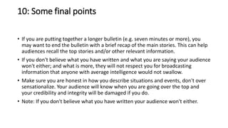 10: Some final points
• If you are putting together a longer bulletin (e.g. seven minutes or more), you
may want to end the bulletin with a brief recap of the main stories. This can help
audiences recall the top stories and/or other relevant information.
• If you don't believe what you have written and what you are saying your audience
won't either; and what is more, they will not respect you for broadcasting
information that anyone with average intelligence would not swallow.
• Make sure you are honest in how you describe situations and events, don't over
sensationalize. Your audience will know when you are going over the top and
your credibility and integrity will be damaged if you do.
• Note: If you don't believe what you have written your audience won't either.
 