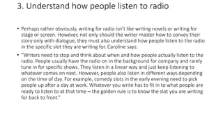 3. Understand how people listen to radio
• Perhaps rather obviously, writing for radio isn’t like writing novels or writing for
stage or screen. However, not only should the writer master how to convey their
story only with dialogue, they must also understand how people listen to the radio
in the specific slot they are writing for. Caroline says:
• “Writers need to stop and think about when and how people actually listen to the
radio. People usually have the radio on in the background for company and rarely
tune in for specific shows. They listen in a linear way and just keep listening to
whatever comes on next. However, people also listen in different ways depending
on the time of day. For example, comedy slots in the early evening need to pick
people up after a day at work. Whatever you write has to fit in to what people are
ready to listen to at that time – the golden rule is to know the slot you are writing
for back to front.”
 