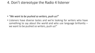 4. Don’t stereotype the Radio 4 listener
• “We want to be pushed so writers, push us!”
• Listeners have diverse tastes and we’re looking for writers who have
something to say about the world and who use language brilliantly –
we want to be pushed so writers, push us!”
 