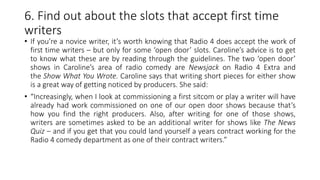 6. Find out about the slots that accept first time
writers
• If you’re a novice writer, it’s worth knowing that Radio 4 does accept the work of
first time writers – but only for some ‘open door’ slots. Caroline’s advice is to get
to know what these are by reading through the guidelines. The two ‘open door’
shows in Caroline’s area of radio comedy are Newsjack on Radio 4 Extra and
the Show What You Wrote. Caroline says that writing short pieces for either show
is a great way of getting noticed by producers. She said:
• “Increasingly, when I look at commissioning a first sitcom or play a writer will have
already had work commissioned on one of our open door shows because that’s
how you find the right producers. Also, after writing for one of those shows,
writers are sometimes asked to be an additional writer for shows like The News
Quiz – and if you get that you could land yourself a years contract working for the
Radio 4 comedy department as one of their contract writers.”
 