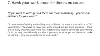 7. Hawk your work around – there’s no excuse
“If you want to write get out there and make something – generate an
audience for your work.”
“It takes years of writing and crafting your profession to make it onto radio – or TV,”
says Caroline. “You have to hawk your work around and get some exposure – there
are so many channels now to do this. Indeed if you haven’t developed your writing
CV in this way then I‘d really ask why. If you want to write get out there and make
something – generate an audience for your work.”
 