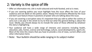 2: Variety is the spice of life
• Offer an information mix. Life is multi-coloured and multi-faceted, and so is news.
• If you are covering politics you must highlight how the issue affect the lives of your
audience and not dwell on the politics alone. Always find someone affected by the issue
and don't just feature those in positions of power who are talking about the issue.
• If you are covering a corruption story it's important that you talk to either the victims or
carry out a vox pop in the street to try to find out what the general feeling is about the
issue. Ideally, you should always try to include the voice of those affected by whatever
the story is highlighting.
• Your audience will have a wide range of interests and concerns including health,
education, jobs, homes, science and technology, culture, social developments, sports etc.
Most of the time this means that you have to provide a mix of news, current affairs and
other information items
• Note: Your bulletin should be wide-ranging in its subject matter
 