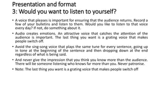 Presentation and format
3: Would you want to listen to yourself?
• A voice that pleases is important for ensuring that the audience returns. Record a
few of your bulletins and listen to them. Would you like to listen to that voice
every day? If not, do something about it.
• Audio creates emotions. An attractive voice that catches the attention of the
audience is important. The last thing you want is a grating voice that makes
people switch off.
• Avoid the sing-song voice that plays the same tune for every sentence, going up
in tone at the beginning of the sentence and then dropping down at the end
regardless of what is being said.
• And never give the impression that you think you know more than the audience.
There will be someone listening who knows far more than you. Never patronise.
• Note: The last thing you want is a grating voice that makes people switch off
 