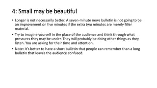4: Small may be beautiful
• Longer is not necessarily better. A seven-minute news bulletin is not going to be
an improvement on five minutes if the extra two minutes are merely filler
material.
• Try to imagine yourself in the place of the audience and think through what
pressures they may be under. They will probably be doing other things as they
listen. You are asking for their time and attention.
• Note: It's better to have a short bulletin that people can remember than a long
bulletin that leaves the audience confused.
 