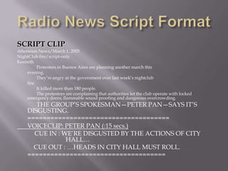 SCRIPT CLIP
Afternoon News/March 1, 2005
NightClub fire/script-only
Kenneth
Protesters in Buenos Aires are planning another march this
evening.
They’re angry at the government over last week’s nightclub
fire.
It killed more than 180 people.
The protestors are complaining that authorities let the club operate with locked
emergency doors, flammable sound proofing and dangerous overcrowding.
THE GROUP’S SPOKESMAN—PETER PAN—SAYS IT’S
DISGUSTING.
=====================================
VOICECLIP: PETER PAN (:15 secs.)
CUE IN : WE’RE DISGUSTED BY THE ACTIONS OF CITY
HALL…
CUE OUT : …HEADS IN CITY HALL MUST ROLL.
====================================
 