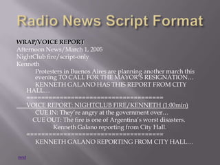 WRAP/VOICE REPORT
Afternoon News/March 1, 2005
NightClub fire/script-only
Kenneth
Protesters in Buenos Aires are planning another march this
evening TO CALL FOR THE MAYOR’S RESIGNATION…
KENNETH GALANO HAS THIS REPORT FROM CITY
HALL…
=====================================
VOICE REPORT: NIGHTCLUB FIRE/KENNETH (1:00min)
CUE IN: They’re angry at the government over…
CUE OUT: The fire is one of Argentina’s worst disasters.
Kenneth Galano reporting from City Hall.
=====================================
KENNETH GALANO REPORTING FROM CITY HALL…
next
 
