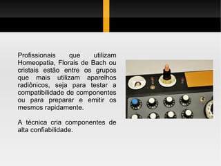 Profissionais    que    utilizam
Homeopatia, Florais de Bach ou
cristais estão entre os grupos
que mais utilizam aparelhos
radiônicos, seja para testar a
compatibilidade de componentes
ou para preparar e emitir os
mesmos rapidamente.

A técnica cria componentes de
alta confiabilidade.
 