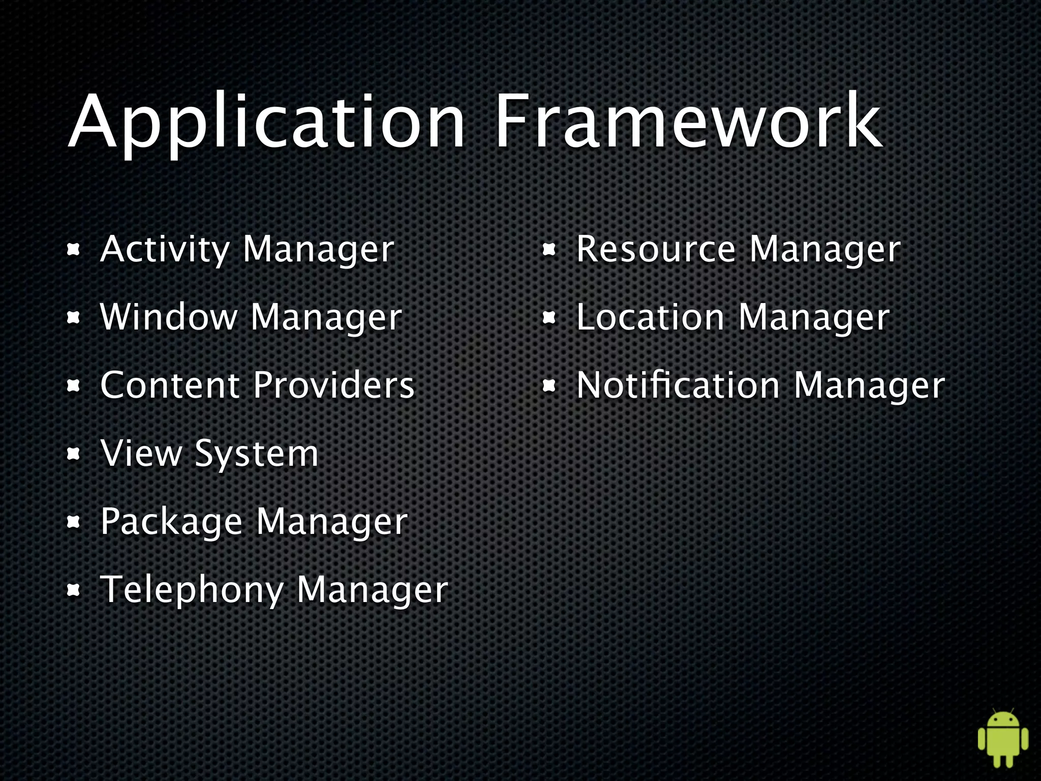 Application Framework
Activity Manager    Resource Manager
Window Manager      Location Manager
Content Providers   Notiﬁcation Manager
View System
Package Manager
Telephony Manager
 