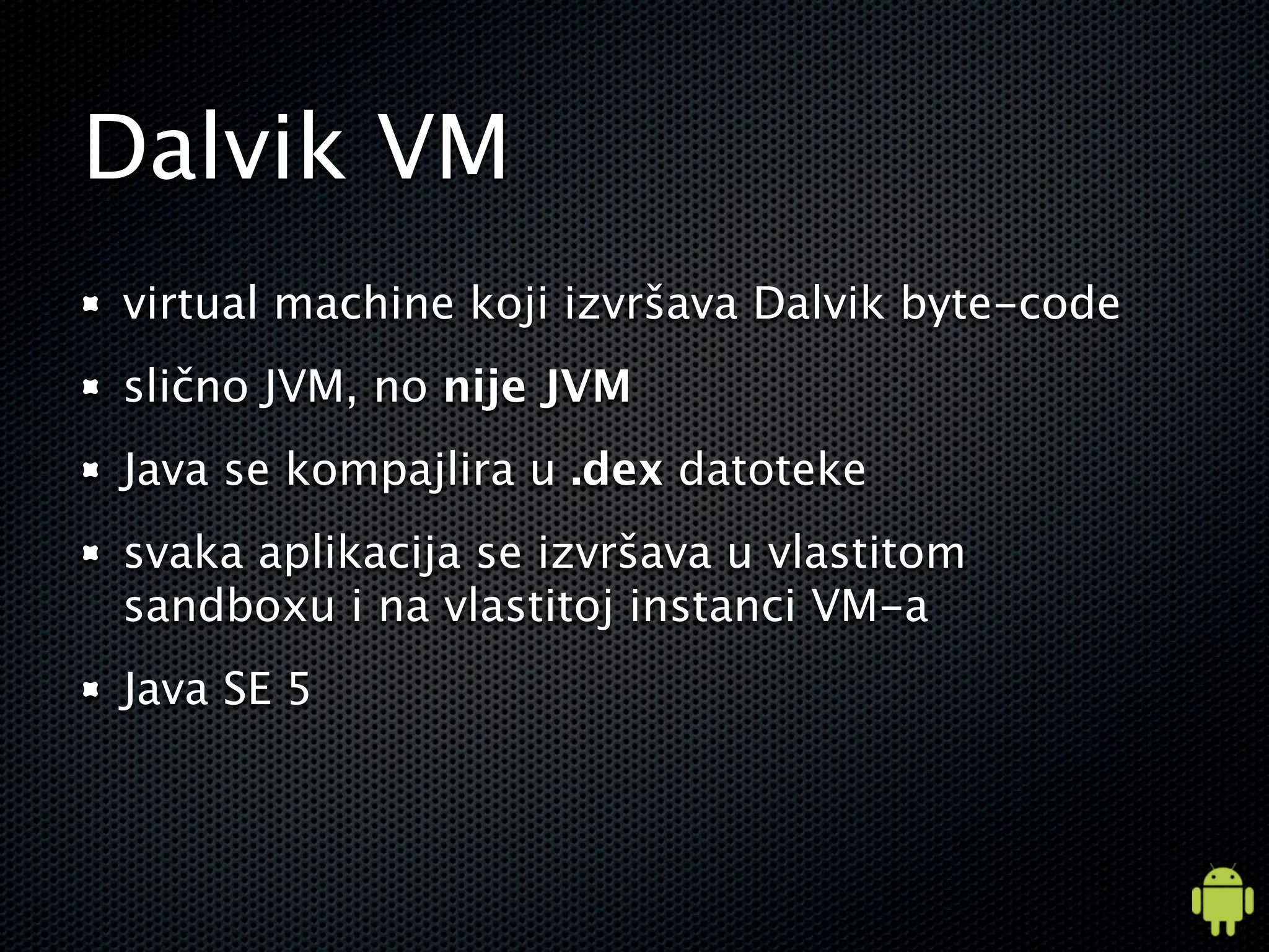 Dalvik VM
virtual machine koji izvršava Dalvik byte-code
slično JVM, no nije JVM
Java se kompajlira u .dex datoteke
svaka aplikacija se izvršava u vlastitom
sandboxu i na vlastitoj instanci VM-a
Java SE 5
 