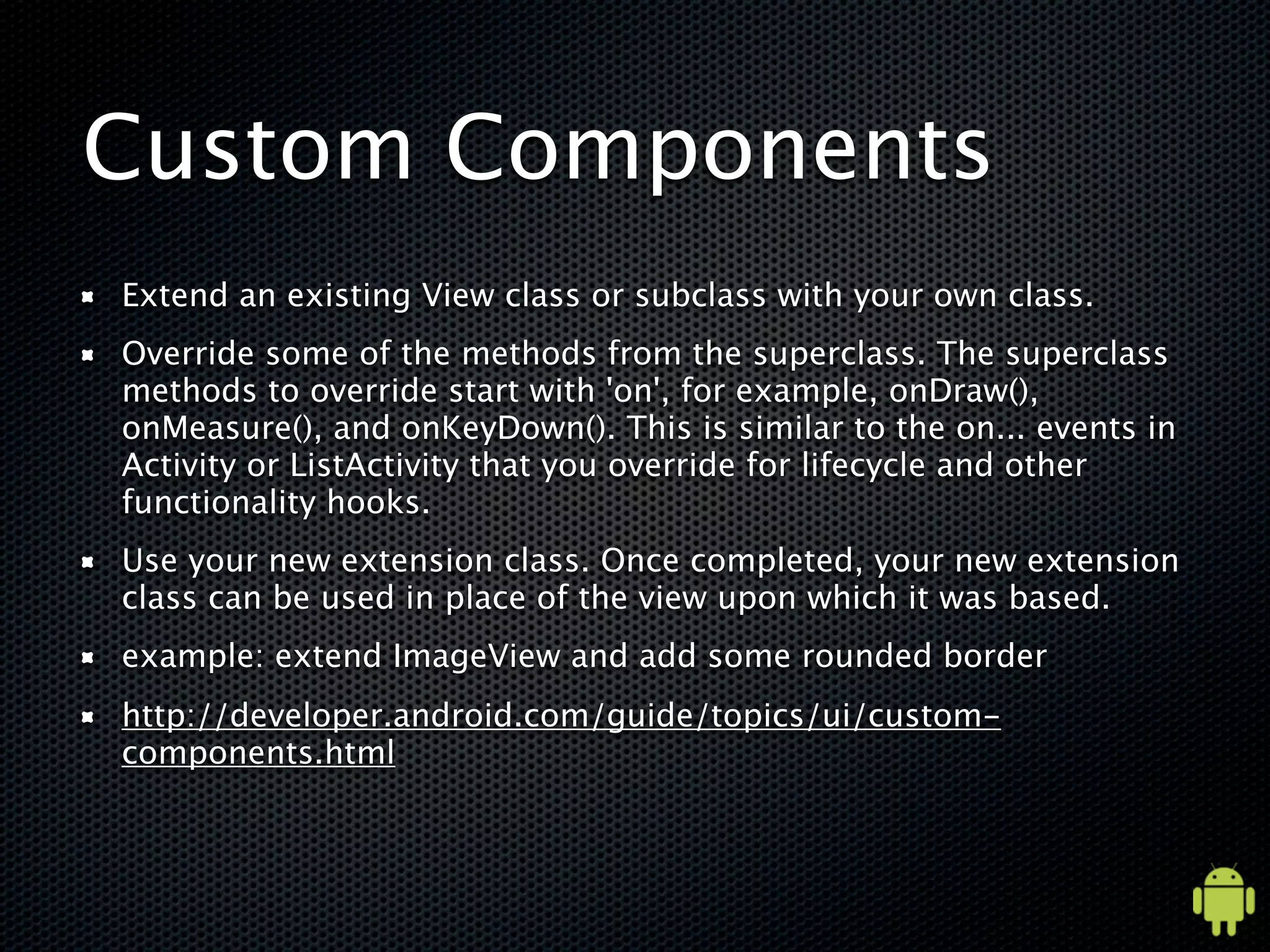 Custom Components
Extend an existing View class or subclass with your own class.
Override some of the methods from the superclass. The superclass
methods to override start with 'on', for example, onDraw(),
onMeasure(), and onKeyDown(). This is similar to the on... events in
Activity or ListActivity that you override for lifecycle and other
functionality hooks.
Use your new extension class. Once completed, your new extension
class can be used in place of the view upon which it was based.
example: extend ImageView and add some rounded border
http://developer.android.com/guide/topics/ui/custom-
components.html
 