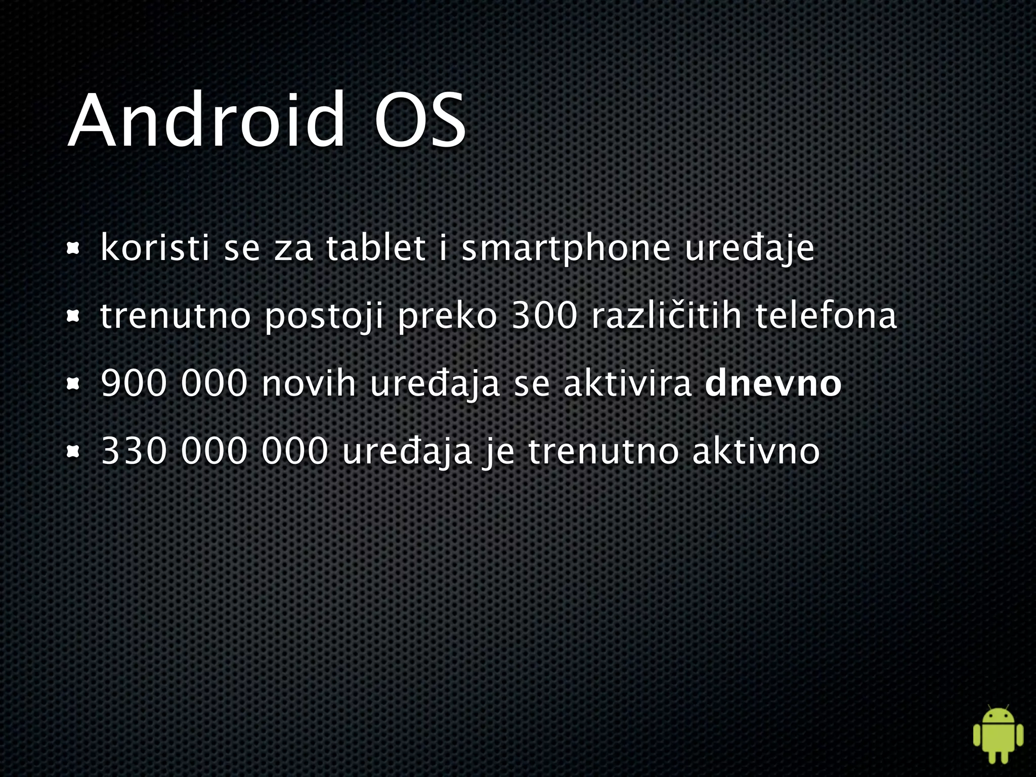 Android OS
koristi se za tablet i smartphone uređaje
trenutno postoji preko 300 različitih telefona
900 000 novih uređaja se aktivira dnevno
330 000 000 uređaja je trenutno aktivno
 