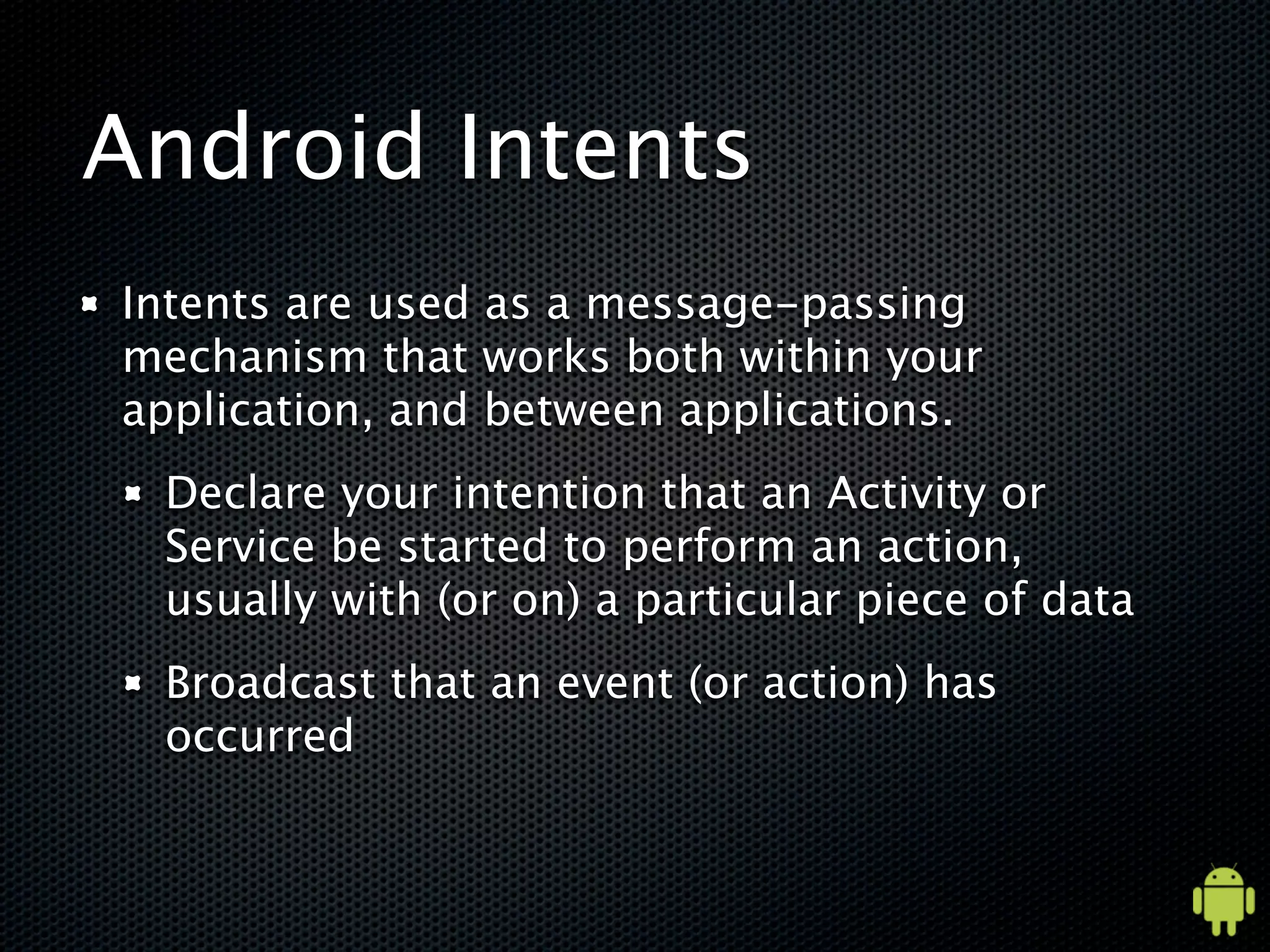 Android Intents
Intents are used as a message-passing
mechanism that works both within your
application, and between applications.
 Declare your intention that an Activity or
 Service be started to perform an action,
 usually with (or on) a particular piece of data
 Broadcast that an event (or action) has
 occurred
 