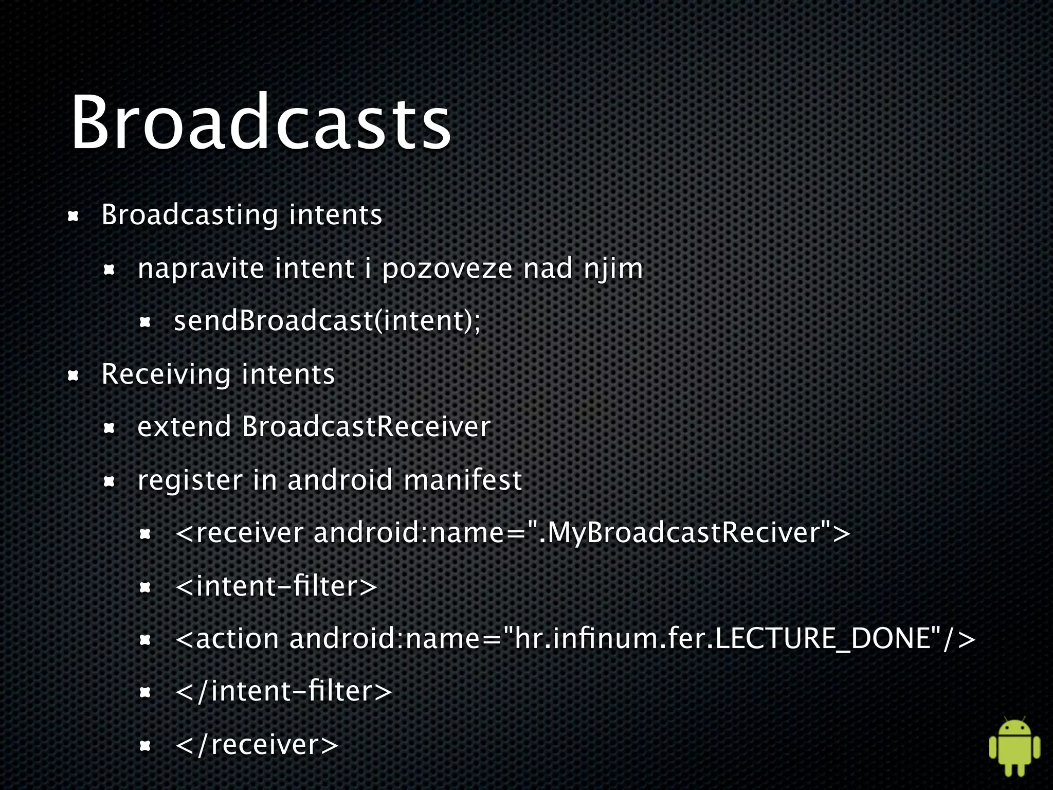 Broadcasts
Broadcasting intents
  napravite intent i pozoveze nad njim
     sendBroadcast(intent);
Receiving intents
  extend BroadcastReceiver
  register in android manifest
     <receiver android:name=".MyBroadcastReciver">
     <intent-ﬁlter>
     <action android:name="hr.inﬁnum.fer.LECTURE_DONE"/>
     </intent-ﬁlter>
     </receiver>
 