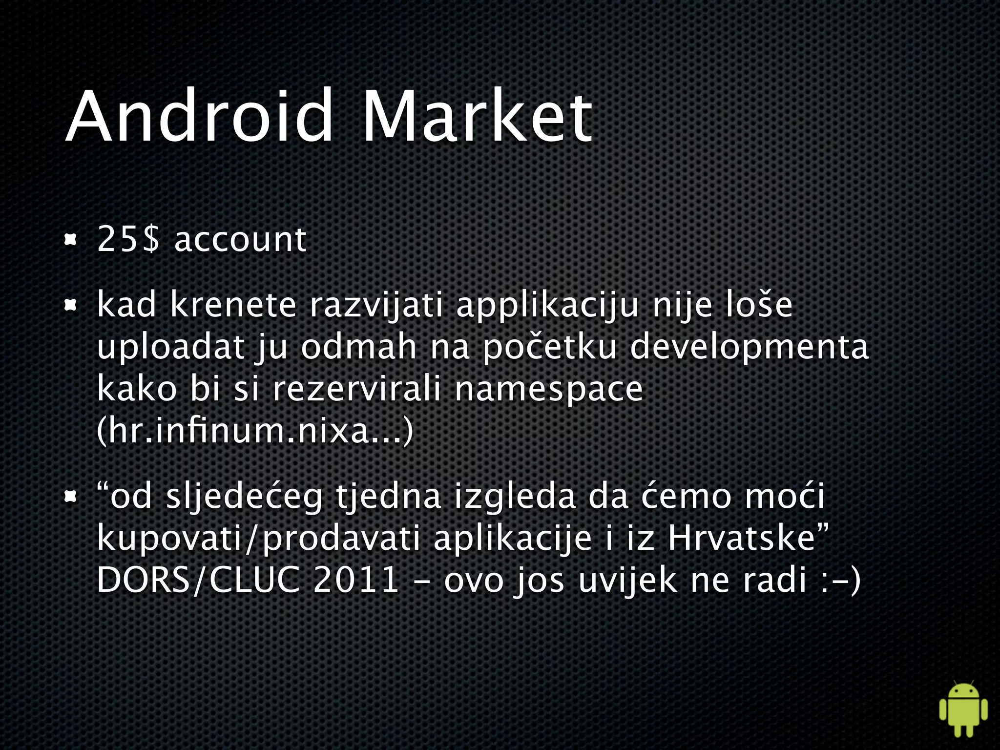 Android Market
25$ account
kad krenete razvijati applikaciju nije loše
uploadat ju odmah na početku developmenta
kako bi si rezervirali namespace
(hr.inﬁnum.nixa...)
“od sljedećeg tjedna izgleda da ćemo moći
kupovati/prodavati aplikacije i iz Hrvatske”
DORS/CLUC 2011 - ovo jos uvijek ne radi :-)
 