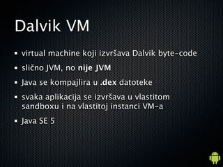 Dalvik VM
virtual machine koji izvr?ava Dalvik byte-code
sli?no JVM, no nije JVM
Java se kompajlira u .dex datoteke
svaka aplikacija se izvr?ava u vlastitom
sandboxu i na vlastitoj instanci VM-a
Java SE 5
 