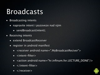 Broadcasts
Broadcasting intents
  napravite intent i pozoveze nad njim
     sendBroadcast(intent);
Receiving intents
  extend BroadcastReceiver
  register in android manifest
     <receiver android:name=".MyBroadcastReciver">
     <intent-?lter>
     <action android:name="hr.in?num.fer.LECTURE_DONE"/>
     </intent-?lter>
     </receiver>
 