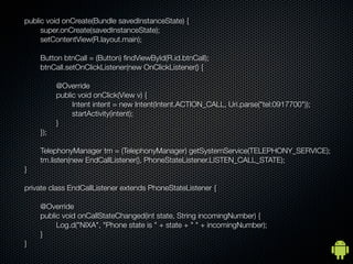 public void onCreate(Bundle savedInstanceState) {
	   	    super.onCreate(savedInstanceState);
	   	    setContentView(R.layout.main);

	   	   Button btnCall = (Button) ?ndViewById(R.id.btnCall);
	   	   btnCall.setOnClickListener(new OnClickListener() {

	   	   	     @Override
	   	   	     public void onClick(View v) {
	   	   	     	    Intent intent = new Intent(Intent.ACTION_CALL, Uri.parse("tel:0917700"));
	   	   	     	    startActivity(intent);
	   	   	     }
	   	   });

	   	   TelephonyManager tm = (TelephonyManager) getSystemService(TELEPHONY_SERVICE);
	   	   tm.listen(new EndCallListener(), PhoneStateListener.LISTEN_CALL_STATE);
	   }

	   private class EndCallListener extends PhoneStateListener {

	   	   @Override
	   	   public void onCallStateChanged(int state, String incomingNumber) {
	   	   	    Log.d("NIXA", "Phone state is " + state + " " + incomingNumber);
	   	   }
	   }
 