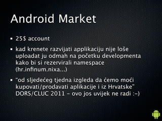 Android Market
25$ account
kad krenete razvijati applikaciju nije lo?e
uploadat ju odmah na po?etku developmenta
kako bi si rezervirali namespace
(hr.in?num.nixa...)
od sljede?eg tjedna izgleda da ?emo mo?i
kupovati/prodavati aplikacije i iz Hrvatske
DORS/CLUC 2011 - ovo jos uvijek ne radi :-)
 