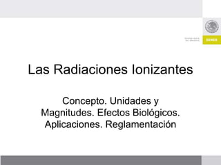 Las Radiaciones Ionizantes
Concepto. Unidades y
Magnitudes. Efectos Biológicos.
Aplicaciones. Reglamentación
 