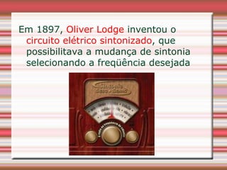 Em 1897, Oliver Lodge inventou o
 circuito elétrico sintonizado, que
 possibilitava a mudança de sintonia
 selecionando a freqüência desejada
 