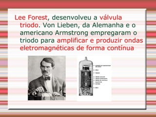 Lee Forest, desenvolveu a válvula
 triodo. Von Lieben, da Alemanha e o
 americano Armstrong empregaram o
 triodo para amplificar e produzir ondas
 eletromagnéticas de forma contínua
 