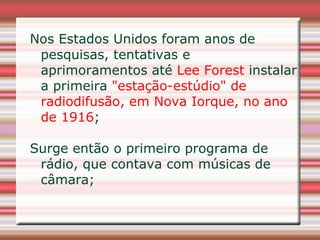 Nos Estados Unidos foram anos de
 pesquisas, tentativas e
 aprimoramentos até Lee Forest instalar
 a primeira "estação-estúdio" de
 radiodifusão, em Nova Iorque, no ano
 de 1916;

Surge então o primeiro programa de
 rádio, que contava com músicas de
 câmara;
 
