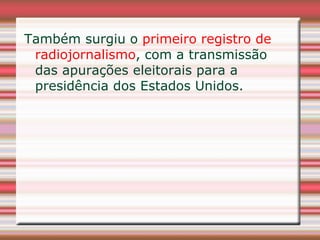 Também surgiu o primeiro registro de
 radiojornalismo, com a transmissão
 das apurações eleitorais para a
 presidência dos Estados Unidos.
 