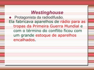 Westinghouse
   Protagonista da radiodifusão.
Ela fabricava aparelhos de rádio para as
   tropas da Primeira Guerra Mundial e
   com o término do conflito ficou com
   um grande estoque de aparelhos
   encalhados.
 