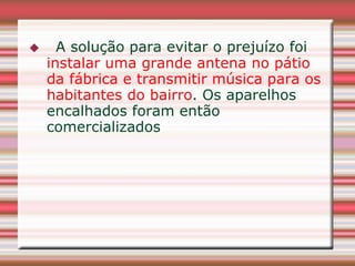      A solução para evitar o prejuízo foi
    instalar uma grande antena no pátio
    da fábrica e transmitir música para os
    habitantes do bairro. Os aparelhos
    encalhados foram então
    comercializados
 