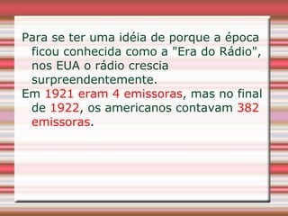 Para se ter uma idéia de porque a época
 ficou conhecida como a "Era do Rádio",
 nos EUA o rádio crescia
 surpreendentemente.
Em 1921 eram 4 emissoras, mas no final
 de 1922, os americanos contavam 382
 emissoras.
 