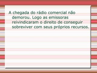 A chegada do rádio comercial não
 demorou. Logo as emissoras
 reivindicaram o direito de conseguir
 sobreviver com seus próprios recursos.
 