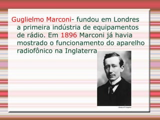 Guglielmo Marconi- fundou em Londres
 a primeira indústria de equipamentos
 de rádio. Em 1896 Marconi já havia
 mostrado o funcionamento do aparelho
 radiofônico na Inglaterra.
 