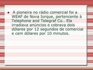     A pioneira no rádio comercial foi a
    WEAF de Nova Iorque, pertencente à
    Telephone and Telegraf Co.. Ela
    irradiava anúncios e cobrava dois
    dólares por 12 segundos de comercial
    e cem dólares por 10 minutos.
 