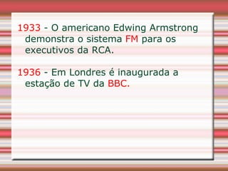 1933 - O americano Edwing Armstrong
 demonstra o sistema FM para os
 executivos da RCA.

1936 - Em Londres é inaugurada a
 estação de TV da BBC.
 