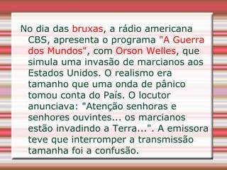 No dia das bruxas, a rádio americana
 CBS, apresenta o programa "A Guerra
 dos Mundos", com Orson Welles, que
 simula uma invasão de marcianos aos
 Estados Unidos. O realismo era
 tamanho que uma onda de pânico
 tomou conta do País. O locutor
 anunciava: "Atenção senhoras e
 senhores ouvintes... os marcianos
 estão invadindo a Terra...". A emissora
 teve que interromper a transmissão
 tamanha foi a confusão.
 