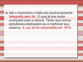    Até o momento o rádio era exclusivamente
    'telegrafia sem fio'. O que já era muito
    avançado para a época. Tanto que outros
    estudiosos dedicaram-se a melhorar seu
    sistema. A voz só foi transmitida em 1914.
 