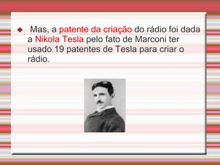     Mas, a patente da criação do rádio foi dada
    a Nikola Tesla pelo fato de Marconi ter
    usado 19 patentes de Tesla para criar o
    rádio.
 