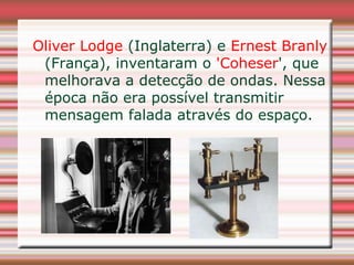 Oliver Lodge (Inglaterra) e Ernest Branly
 (França), inventaram o 'Coheser', que
 melhorava a detecção de ondas. Nessa
 época não era possível transmitir
 mensagem falada através do espaço.
 