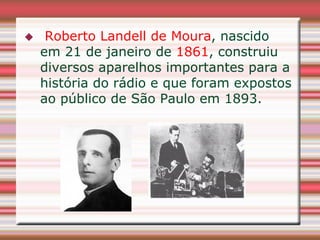     Roberto Landell de Moura, nascido
    em 21 de janeiro de 1861, construiu
    diversos aparelhos importantes para a
    história do rádio e que foram expostos
    ao público de São Paulo em 1893.
 