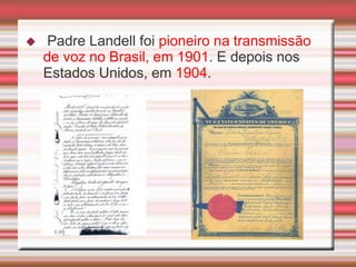    Padre Landell foi pioneiro na transmissão
    de voz no Brasil, em 1901. E depois nos
    Estados Unidos, em 1904.
 
