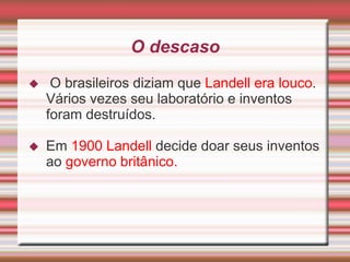 O descaso
    O brasileiros diziam que Landell era louco.
    Vários vezes seu laboratório e inventos
    foram destruídos.

   Em 1900 Landell decide doar seus inventos
    ao governo britânico.
 