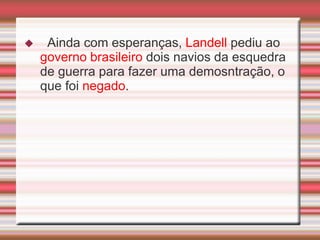     Ainda com esperanças, Landell pediu ao
    governo brasileiro dois navios da esquedra
    de guerra para fazer uma demosntração, o
    que foi negado.
 