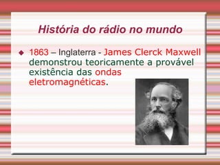 História do rádio no mundo
   1863 – Inglaterra - James Clerck Maxwell
    demonstrou teoricamente a provável
    existência das ondas
    eletromagnéticas.
 
