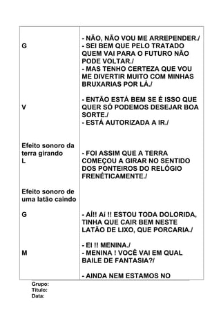 G
V
Efeito sonoro da
terra girando
L
Efeito sonoro de
uma latão caindo
G
M
- NÃO, NÃO VOU ME ARREPENDER./
- SEI BEM QUE PELO TRATADO
QUEM VAI PARA O FUTURO NÃO
PODE VOLTAR./
- MAS TENHO CERTEZA QUE VOU
ME DIVERTIR MUITO COM MINHAS
BRUXARIAS POR LÁ./
- ENTÃO ESTÁ BEM SE É ISSO QUE
QUER SÓ PODEMOS DESEJAR BOA
SORTE./
- ESTÁ AUTORIZADA A IR./
- FOI ASSIM QUE A TERRA
COMEÇOU A GIRAR NO SENTIDO
DOS PONTEIROS DO RELÓGIO
FRENÉTICAMENTE./
- AÍ!! Aí !! ESTOU TODA DOLORIDA,
TINHA QUE CAIR BEM NESTE
LATÃO DE LIXO, QUE PORCARIA./
- EI !! MENINA./
- MENINA ! VOCÊ VAI EM QUAL
BAILE DE FANTASIA?/
- AINDA NEM ESTAMOS NO
Grupo:
Título:
Data:
 
