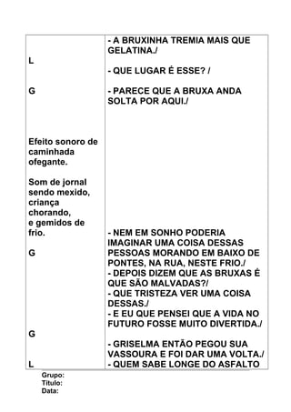 L
G
Efeito sonoro de
caminhada
ofegante.
Som de jornal
sendo mexido,
criança
chorando,
e gemidos de
frio.
G
G
L
- A BRUXINHA TREMIA MAIS QUE
GELATINA./
- QUE LUGAR É ESSE? /
- PARECE QUE A BRUXA ANDA
SOLTA POR AQUI./
- NEM EM SONHO PODERIA
IMAGINAR UMA COISA DESSAS
PESSOAS MORANDO EM BAIXO DE
PONTES, NA RUA, NESTE FRIO./
- DEPOIS DIZEM QUE AS BRUXAS É
QUE SÃO MALVADAS?/
- QUE TRISTEZA VER UMA COISA
DESSAS./
- E EU QUE PENSEI QUE A VIDA NO
FUTURO FOSSE MUITO DIVERTIDA./
- GRISELMA ENTÃO PEGOU SUA
VASSOURA E FOI DAR UMA VOLTA./
- QUEM SABE LONGE DO ASFALTO
Grupo:
Título:
Data:
 
